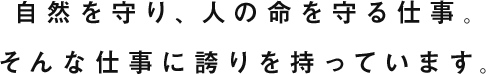 自然を守り、人の命を守る仕事。そんな仕事に誇りを持っています。