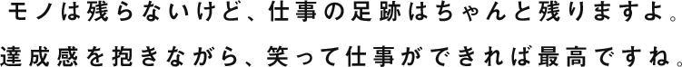 モノは残らないけど、仕事の足跡はちゃんと残りますよ。達成感を抱きながら、笑って仕事ができれば最高ですね。